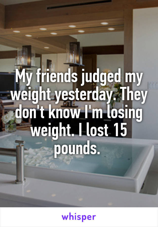 My friends judged my weight yesterday. They don't know I'm losing weight. I lost 15 pounds. 