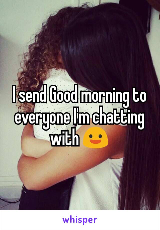 I send Good morning to everyone I'm chatting with 😃