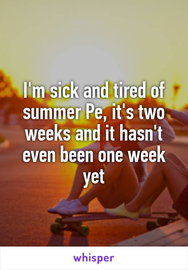 I'm sick and tired of summer Pe, it's two weeks and it hasn't even been one week yet