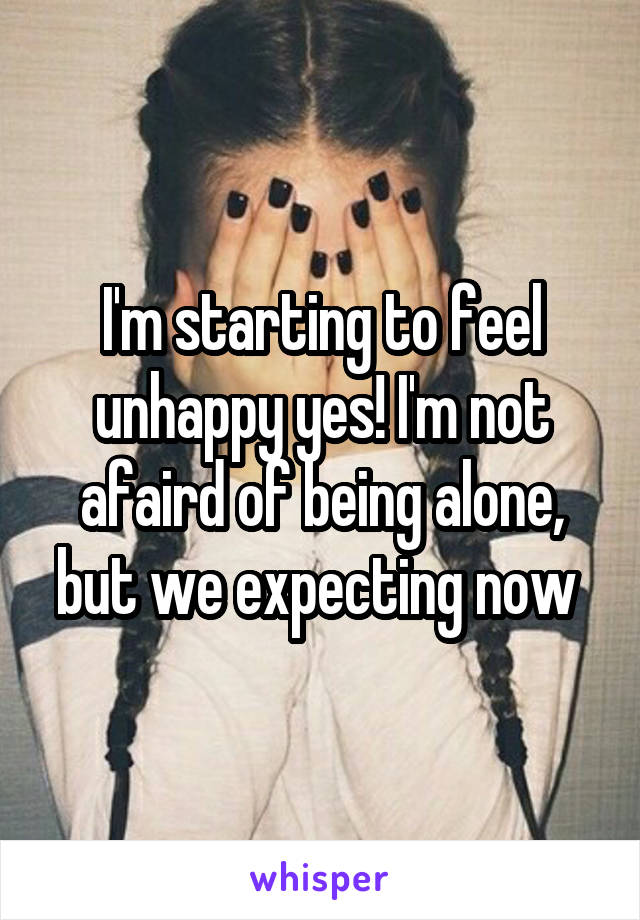 I'm starting to feel unhappy yes! I'm not afaird of being alone, but we expecting now 