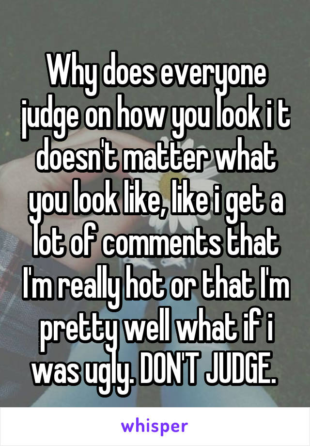 Why does everyone judge on how you look i t doesn't matter what you look like, like i get a lot of comments that I'm really hot or that I'm pretty well what if i was ugly. DON'T JUDGE. 