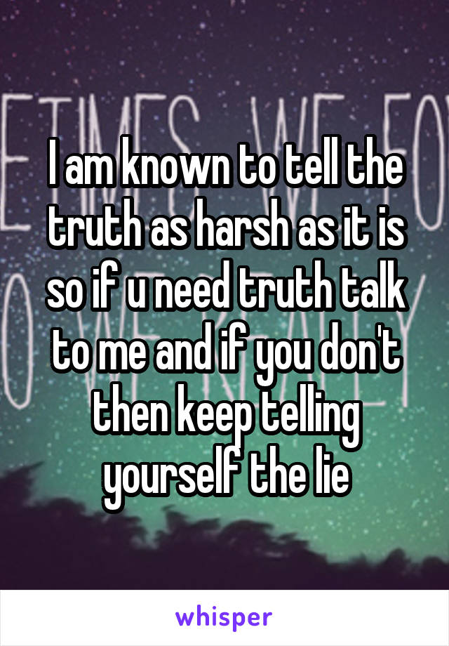 I am known to tell the truth as harsh as it is so if u need truth talk to me and if you don't then keep telling yourself the lie