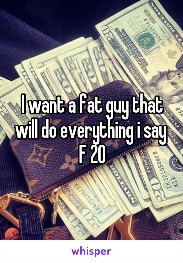 I want a fat guy that will do everything i say 
F 20