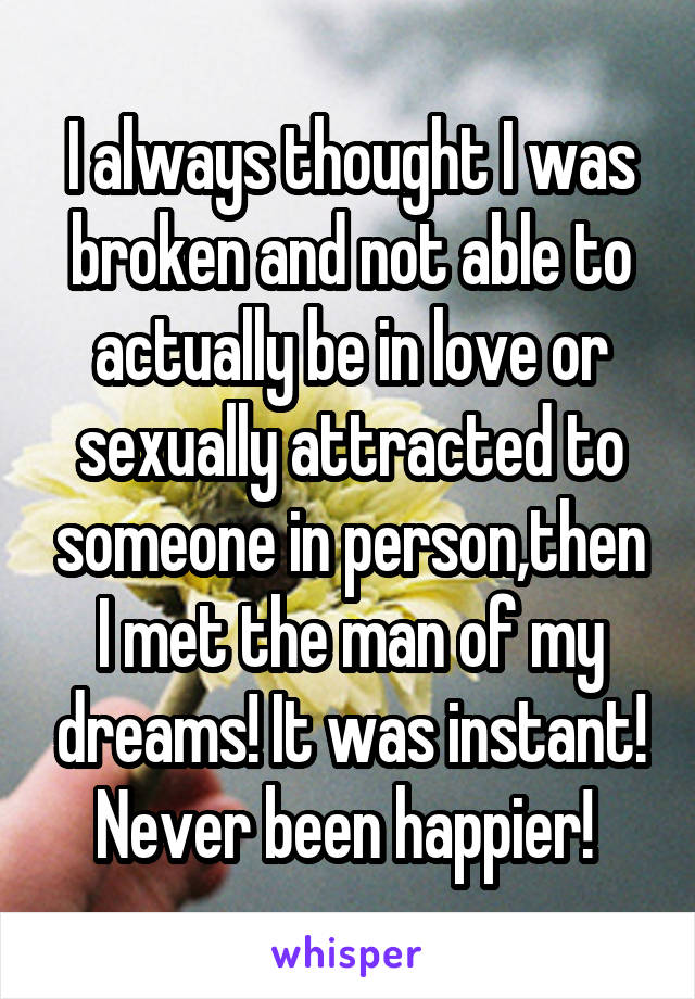 I always thought I was broken and not able to actually be in love or sexually attracted to someone in person,then I met the man of my dreams! It was instant! Never been happier! 