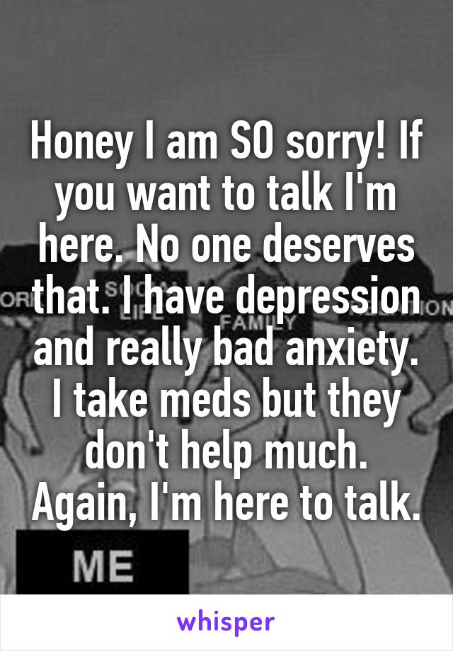 Honey I am SO sorry! If you want to talk I'm here. No one deserves that. I have depression and really bad anxiety. I take meds but they don't help much. Again, I'm here to talk.