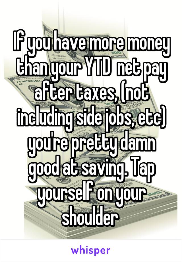 If you have more money than your YTD  net pay after taxes, (not including side jobs, etc) you're pretty damn good at saving. Tap yourself on your shoulder 