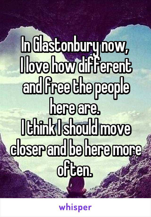 In Glastonbury now, 
I love how different and free the people here are. 
I think I should move closer and be here more often. 