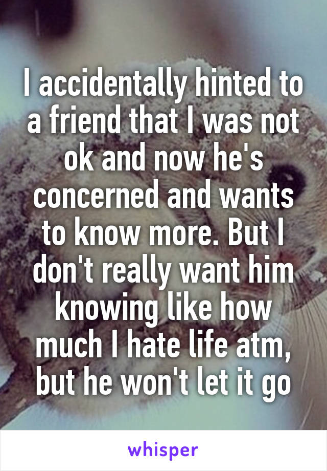 I accidentally hinted to a friend that I was not ok and now he's concerned and wants to know more. But I don't really want him knowing like how much I hate life atm, but he won't let it go