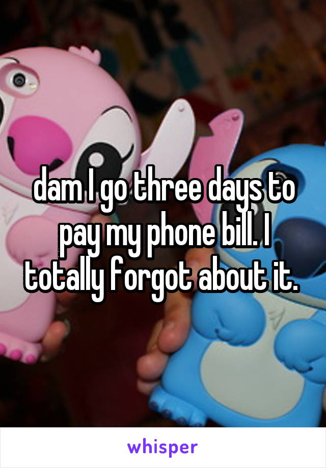 dam I go three days to pay my phone bill. I totally forgot about it. 