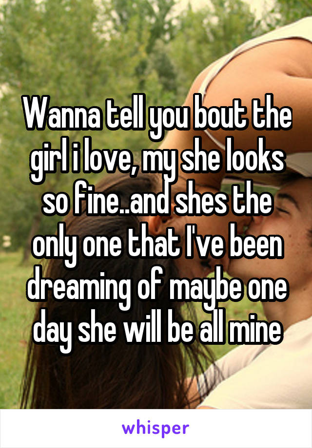 Wanna tell you bout the girl i love, my she looks so fine..and shes the only one that I've been dreaming of maybe one day she will be all mine