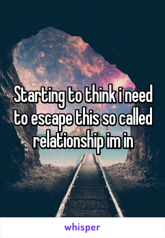 Starting to think i need to escape this so called relationship im in