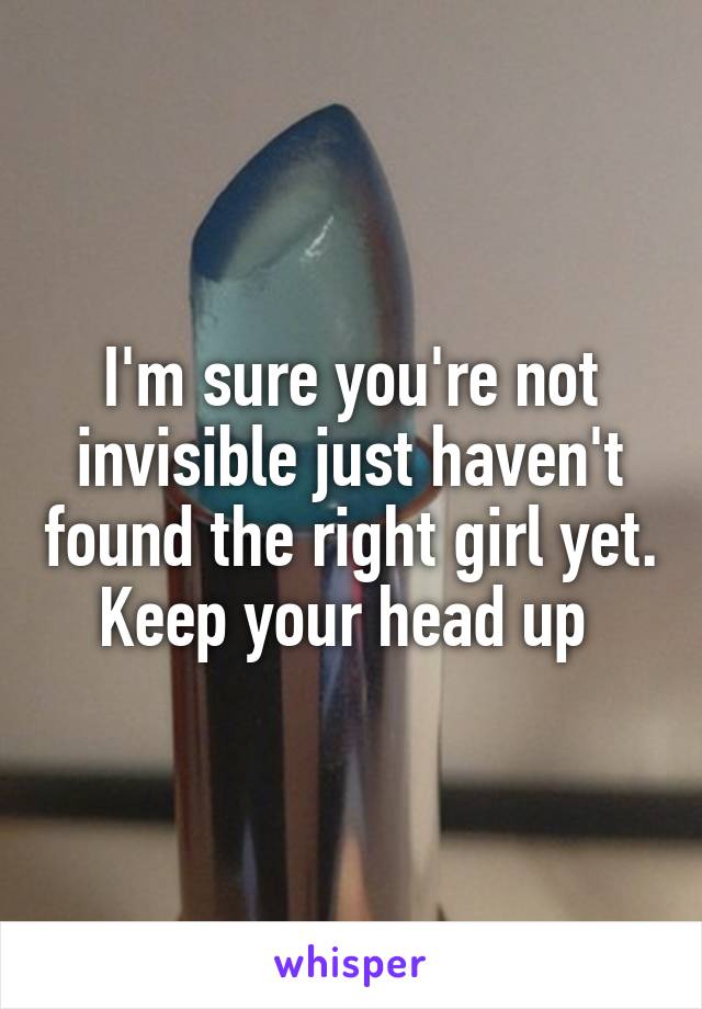 I'm sure you're not invisible just haven't found the right girl yet. Keep your head up 