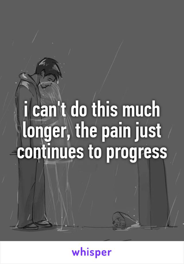 i can't do this much longer, the pain just continues to progress