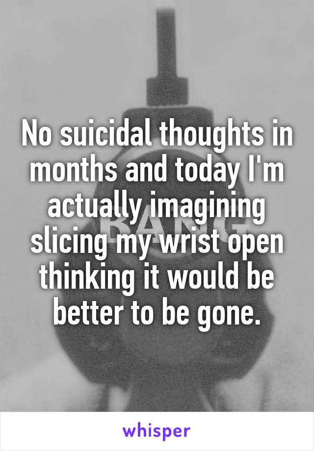 No suicidal thoughts in months and today I'm actually imagining slicing my wrist open thinking it would be better to be gone.