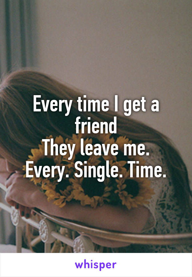 Every time I get a friend
They leave me.
Every. Single. Time.