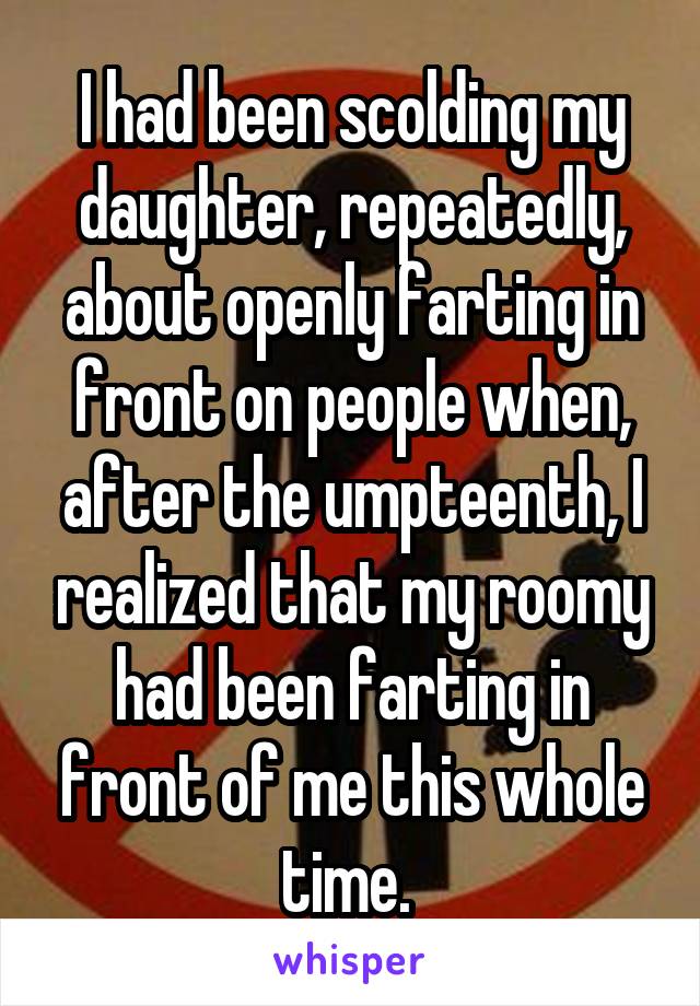 I had been scolding my daughter, repeatedly, about openly farting in front on people when, after the umpteenth, I realized that my roomy had been farting in front of me this whole time. 