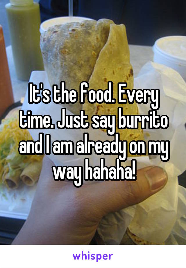 It's the food. Every time. Just say burrito and I am already on my way hahaha!