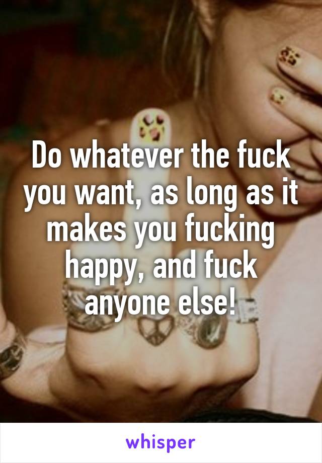 Do whatever the fuck you want, as long as it makes you fucking happy, and fuck anyone else!