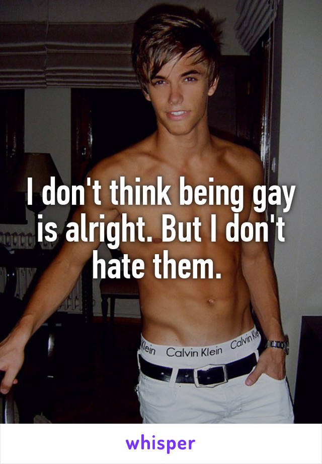 I don't think being gay is alright. But I don't hate them. 