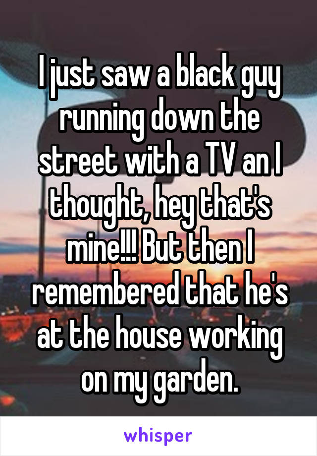 I just saw a black guy running down the street with a TV an I thought, hey that's mine!!! But then I remembered that he's at the house working on my garden.