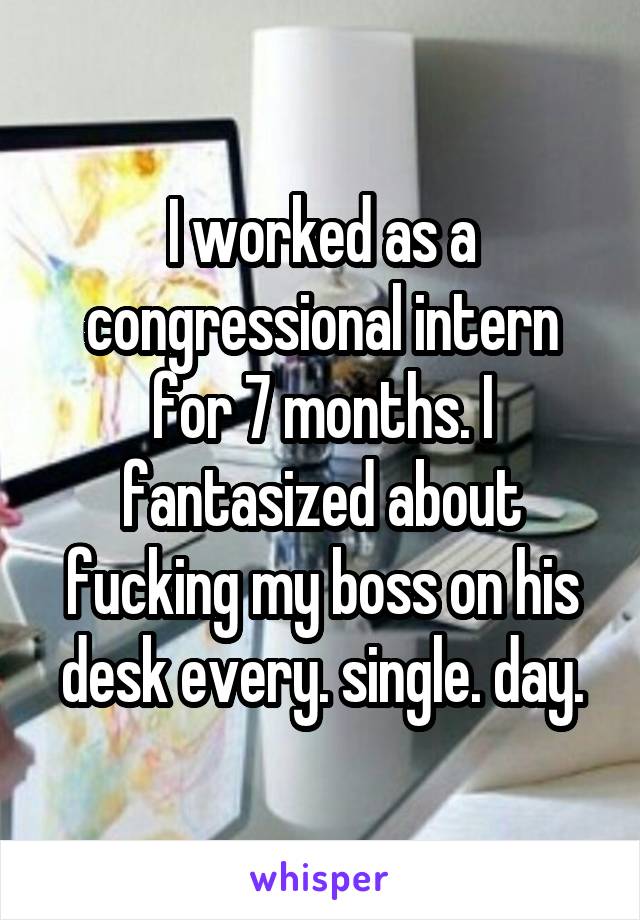 I worked as a congressional intern for 7 months. I fantasized about fucking my boss on his desk every. single. day.