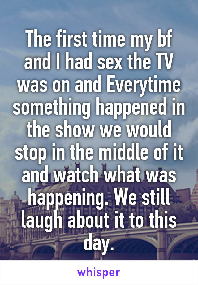 The first time my bf and I had sex the TV was on and Everytime something happened in the show we would stop in the middle of it and watch what was happening. We still laugh about it to this day.