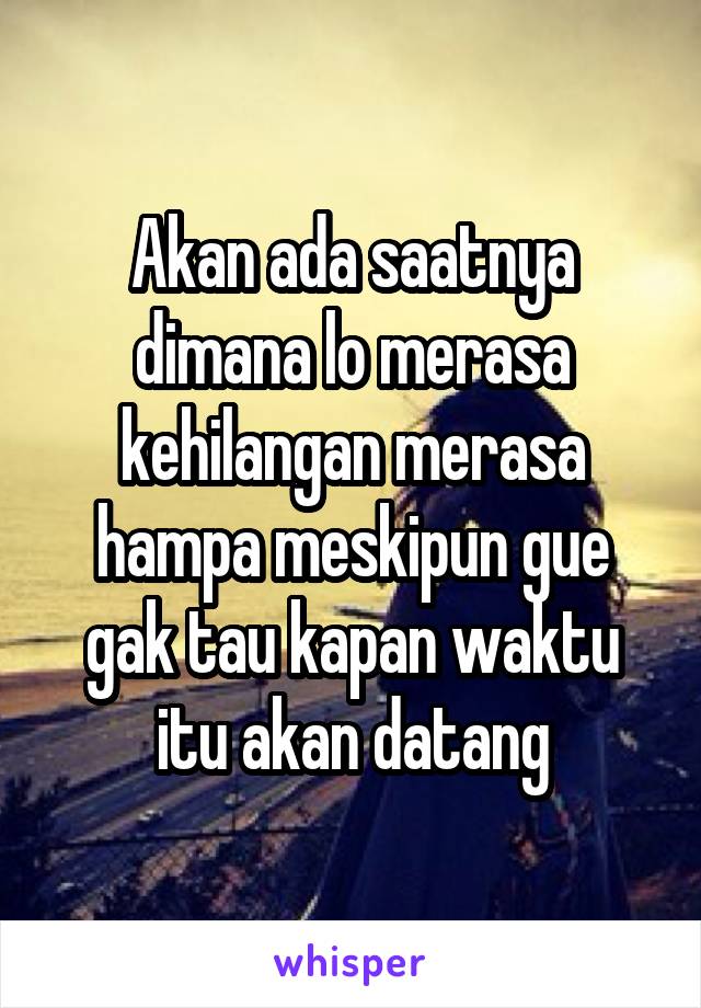 Akan ada saatnya dimana lo merasa kehilangan merasa hampa meskipun gue gak tau kapan waktu itu akan datang