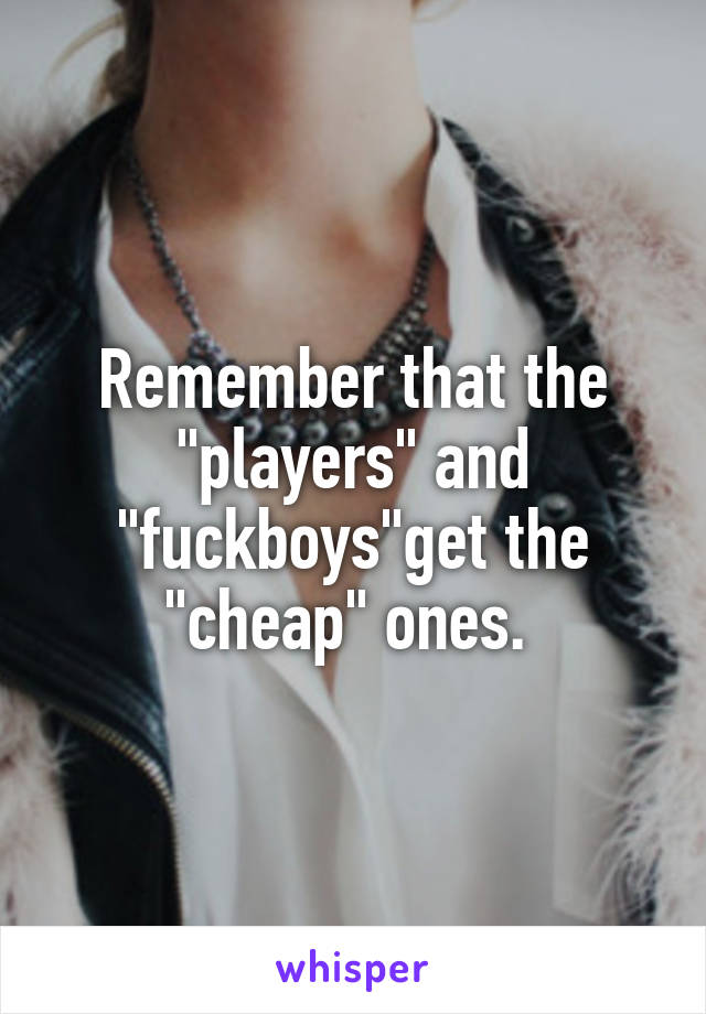 Remember that the "players" and "fuckboys"get the "cheap" ones. 