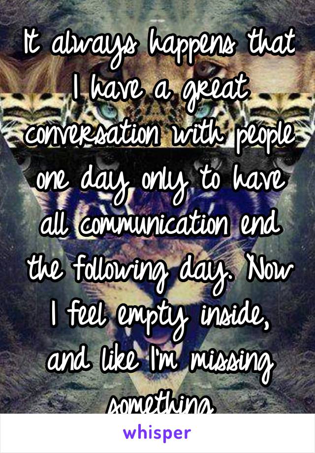 It always happens that I have a great conversation with people one day only to have all communication end the following day. Now I feel empty inside, and like I'm missing something