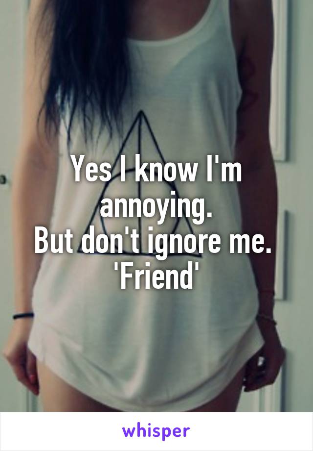 Yes I know I'm annoying.
But don't ignore me. 
'Friend'