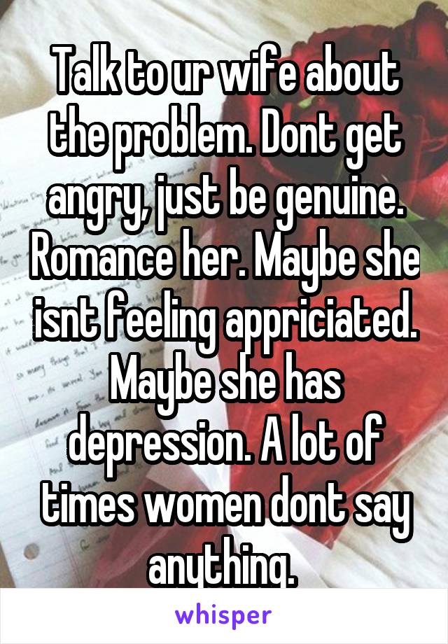 Talk to ur wife about the problem. Dont get angry, just be genuine. Romance her. Maybe she isnt feeling appriciated. Maybe she has depression. A lot of times women dont say anything. 