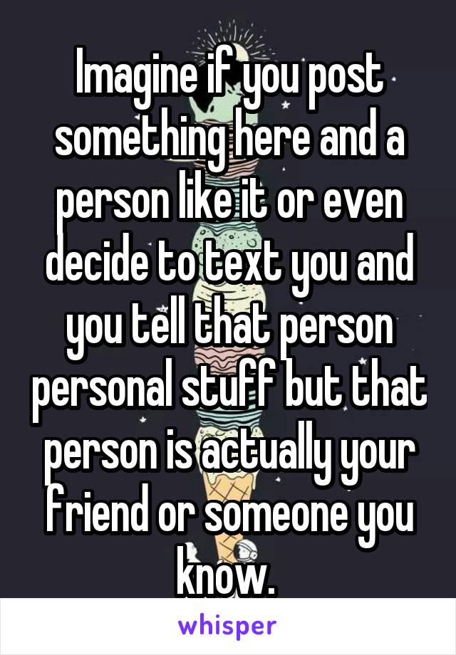 Imagine if you post something here and a person like it or even decide to text you and you tell that person personal stuff but that person is actually your friend or someone you know. 