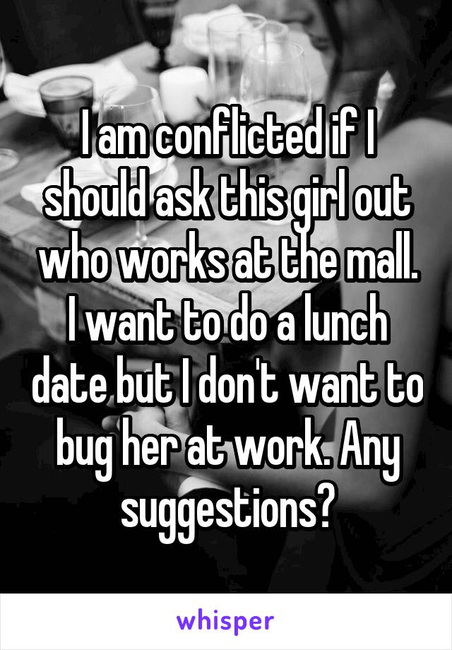 I am conflicted if I should ask this girl out who works at the mall. I want to do a lunch date but I don't want to bug her at work. Any suggestions?