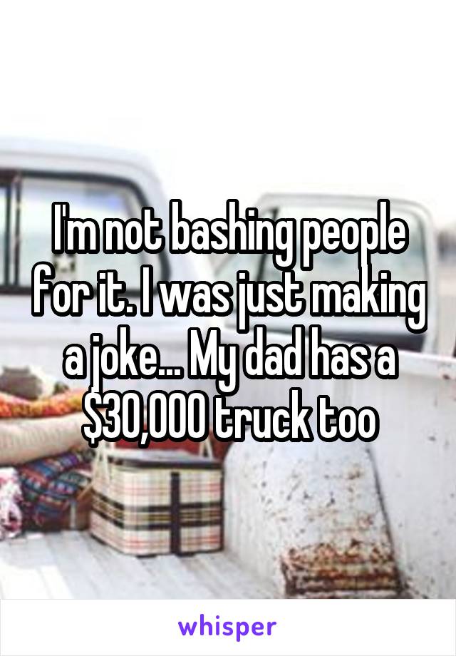 I'm not bashing people for it. I was just making a joke... My dad has a $30,000 truck too