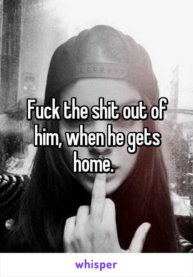 Fuck the shit out of him, when he gets home.  