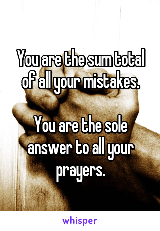 You are the sum total of all your mistakes.

You are the sole answer to all your prayers.