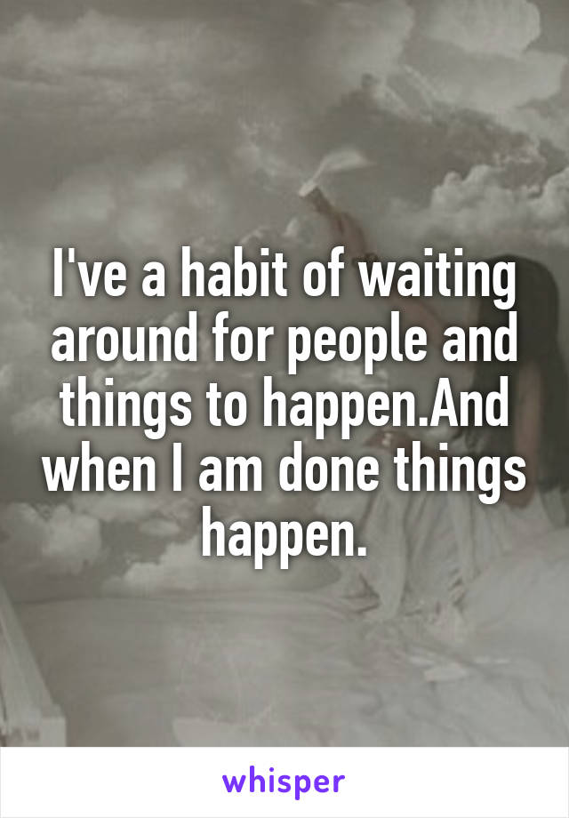 I've a habit of waiting around for people and things to happen.And when I am done things happen.