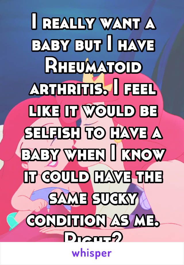 I really want a baby but I have Rheumatoid arthritis. I feel like it would be selfish to have a baby when I know it could have the same sucky condition as me. Right?