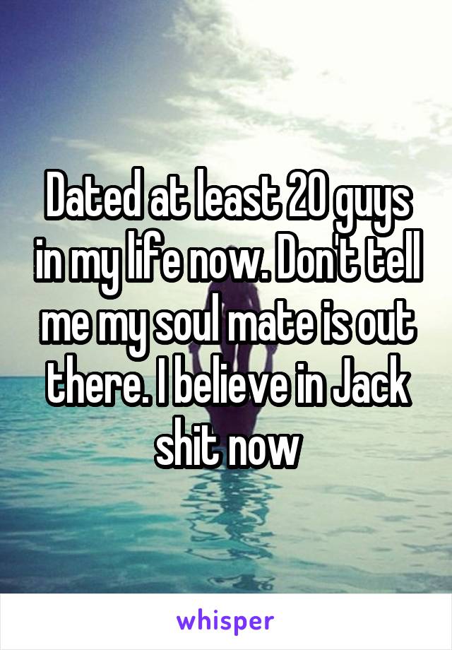 Dated at least 20 guys in my life now. Don't tell me my soul mate is out there. I believe in Jack shit now