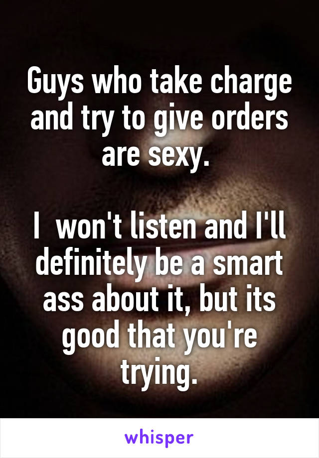 Guys who take charge and try to give orders are sexy. 

I  won't listen and I'll definitely be a smart ass about it, but its good that you're trying.