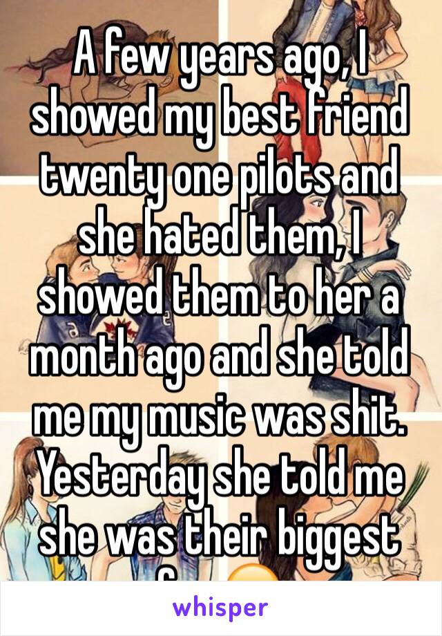 A few years ago, I showed my best friend twenty one pilots and she hated them, I showed them to her a month ago and she told me my music was shit. Yesterday she told me she was their biggest fan 😑