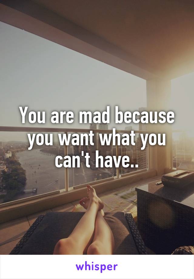 You are mad because you want what you can't have..