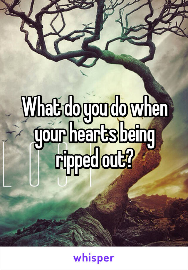 What do you do when your hearts being ripped out?