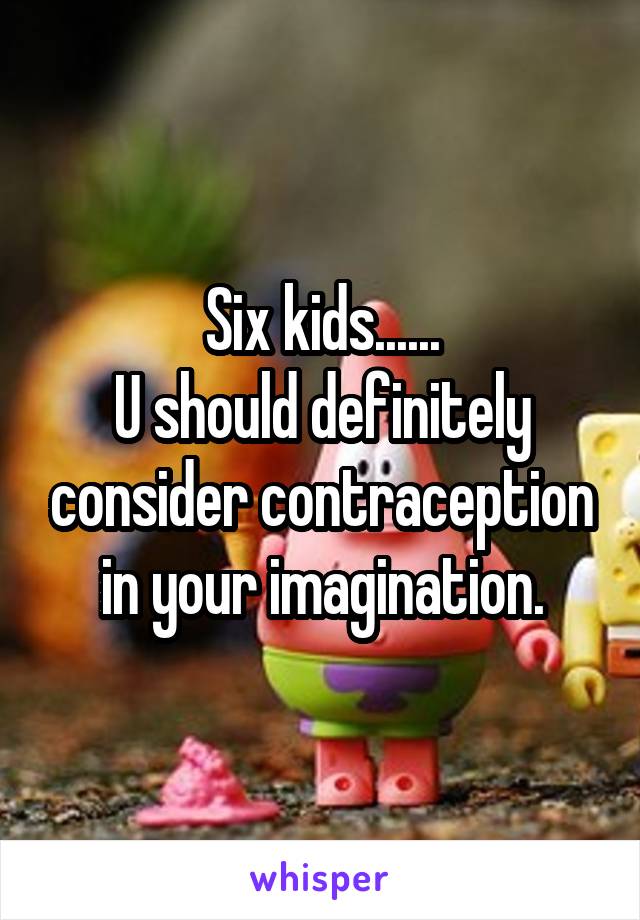 Six kids......
U should definitely consider contraception in your imagination.