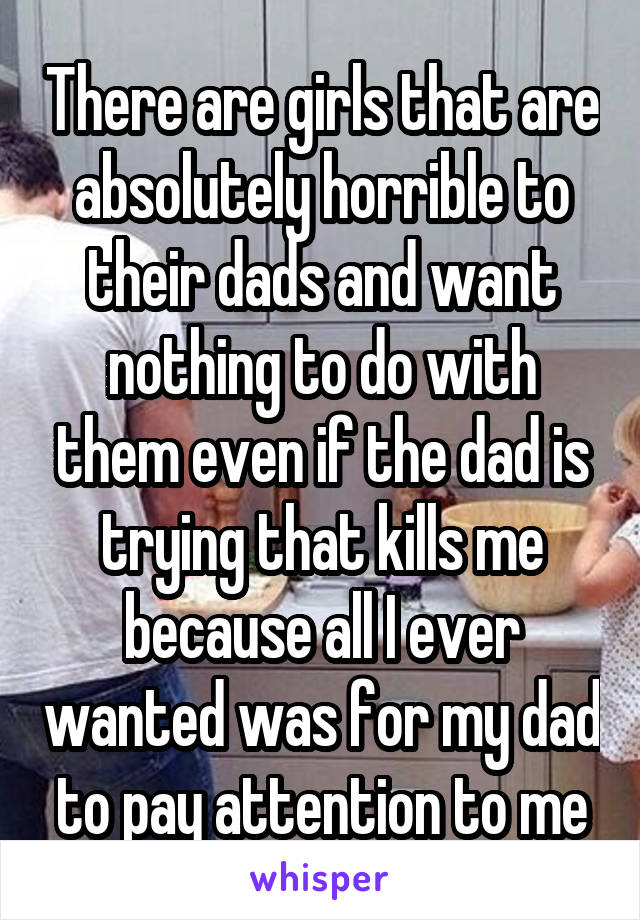 There are girls that are absolutely horrible to their dads and want nothing to do with them even if the dad is trying that kills me because all I ever wanted was for my dad to pay attention to me