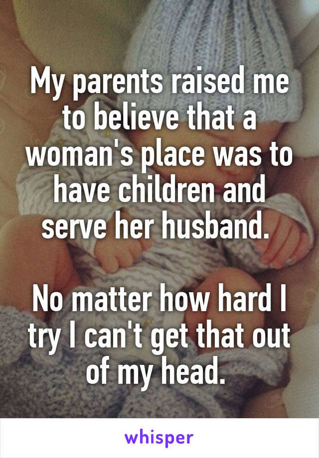 My parents raised me to believe that a woman's place was to have children and serve her husband. 

No matter how hard I try I can't get that out of my head. 