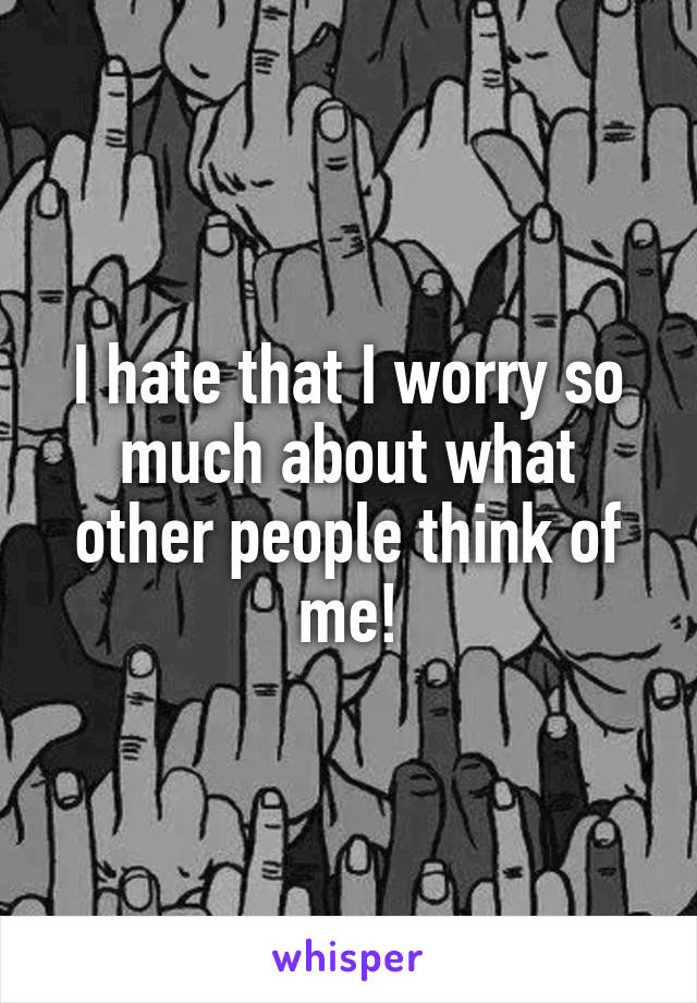 I hate that I worry so much about what other people think of me!