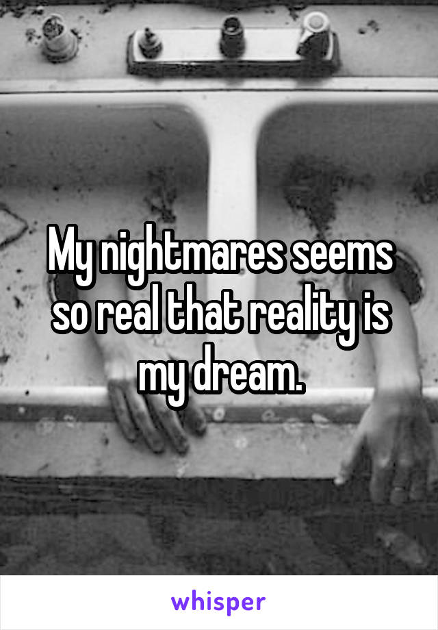 My nightmares seems so real that reality is my dream.