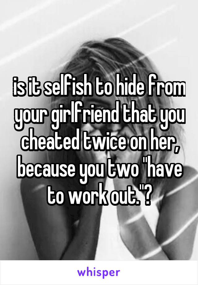 is it selfish to hide from your girlfriend that you cheated twice on her, because you two "have to work out."?