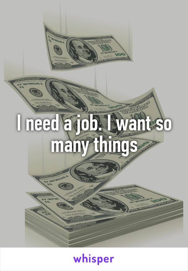 I need a job. I want so many things